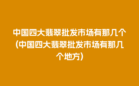 中国四大翡翠批发市场有那几个(中国四大翡翠批发市场有那几个地方)