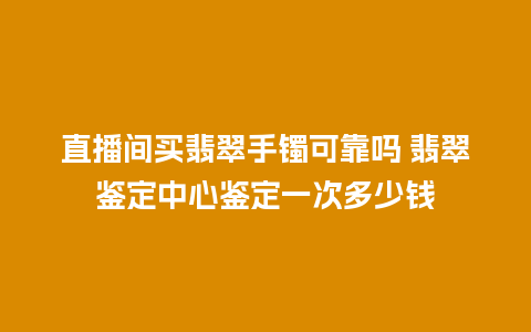 直播间买翡翠手镯可靠吗 翡翠鉴定中心鉴定一次多少钱