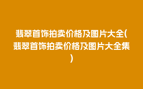 翡翠首饰拍卖价格及图片大全(翡翠首饰拍卖价格及图片大全集)