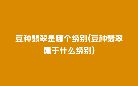 豆种翡翠是哪个级别(豆种翡翠属于什么级别)