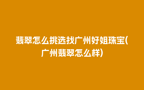 翡翠怎么挑选找广州好姐珠宝(广州翡翠怎么样)