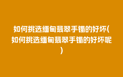 如何挑选缅甸翡翠手镯的好坏(如何挑选缅甸翡翠手镯的好坏呢)