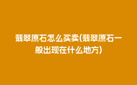 翡翠原石怎么买卖(翡翠原石一般出现在什么地方)