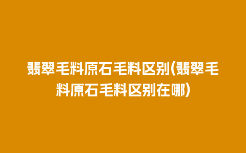 翡翠毛料原石毛料区别(翡翠毛料原石毛料区别在哪)