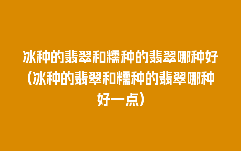 冰种的翡翠和糯种的翡翠哪种好(冰种的翡翠和糯种的翡翠哪种好一点)