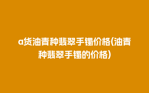 a货油青种翡翠手镯价格(油青种翡翠手镯的价格)