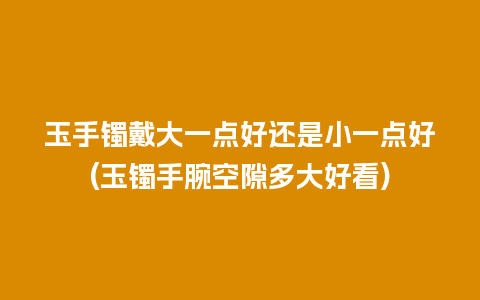 玉手镯戴大一点好还是小一点好(玉镯手腕空隙多大好看)