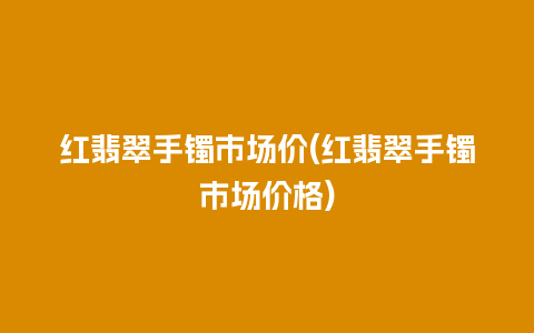 红翡翠手镯市场价(红翡翠手镯市场价格)