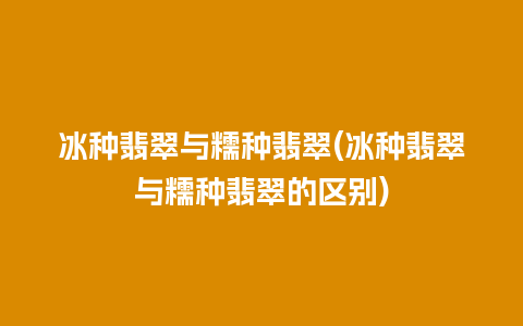 冰种翡翠与糯种翡翠(冰种翡翠与糯种翡翠的区别)