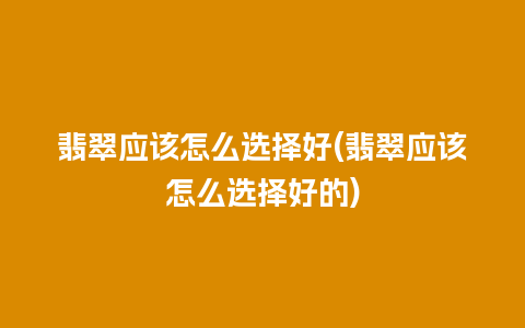 翡翠应该怎么选择好(翡翠应该怎么选择好的)