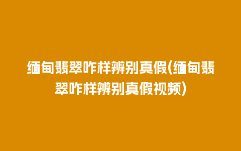 缅甸翡翠咋样辨别真假(缅甸翡翠咋样辨别真假视频)