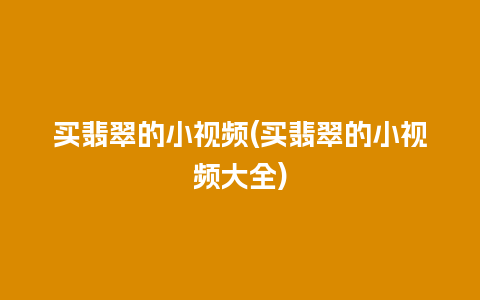 买翡翠的小视频(买翡翠的小视频大全)