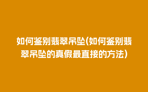 如何鉴别翡翠吊坠(如何鉴别翡翠吊坠的真假最直接的方法)