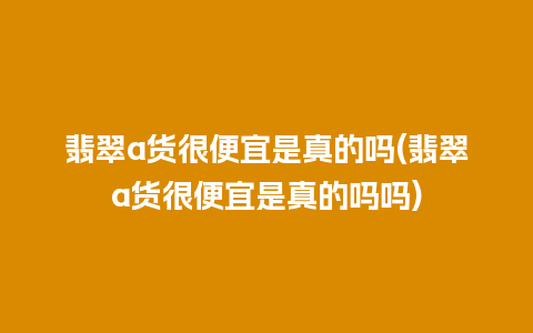 翡翠a货很便宜是真的吗(翡翠a货很便宜是真的吗吗)