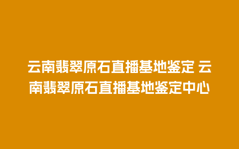 云南翡翠原石直播基地鉴定 云南翡翠原石直播基地鉴定中心