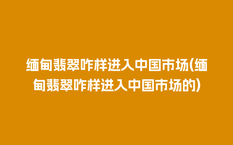 缅甸翡翠咋样进入中国市场(缅甸翡翠咋样进入中国市场的)