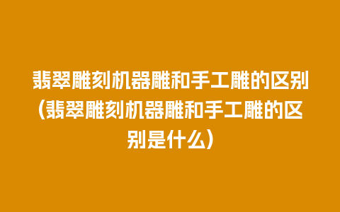 翡翠雕刻机器雕和手工雕的区别(翡翠雕刻机器雕和手工雕的区别是什么)