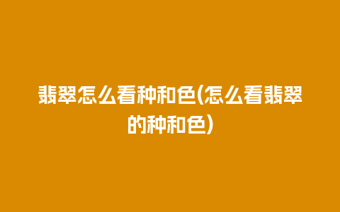 翡翠怎么看种和色(怎么看翡翠的种和色)