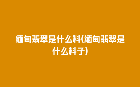 缅甸翡翠是什么料(缅甸翡翠是什么料子)