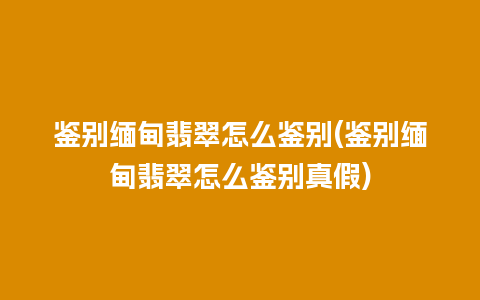 鉴别缅甸翡翠怎么鉴别(鉴别缅甸翡翠怎么鉴别真假)