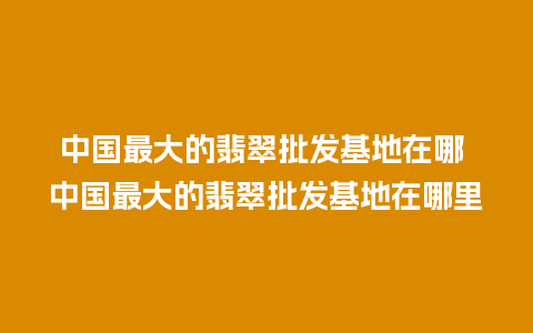 中国最大的翡翠批发基地在哪 中国最大的翡翠批发基地在哪里