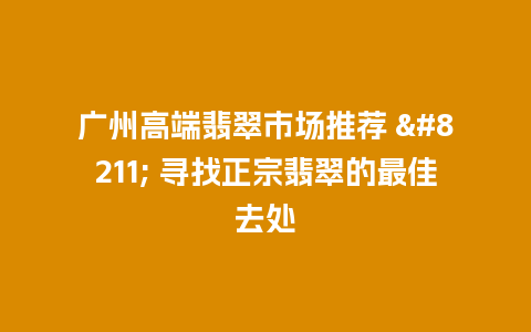 广州高端翡翠市场推荐 – 寻找正宗翡翠的最佳去处