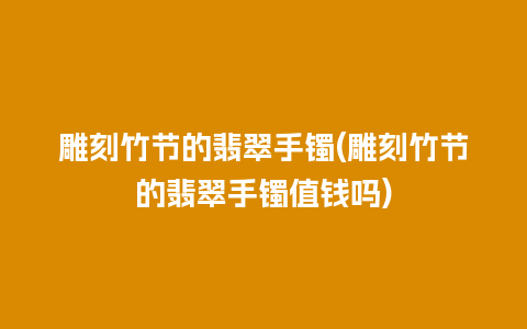 雕刻竹节的翡翠手镯(雕刻竹节的翡翠手镯值钱吗)