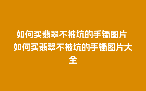 如何买翡翠不被坑的手镯图片 如何买翡翠不被坑的手镯图片大全