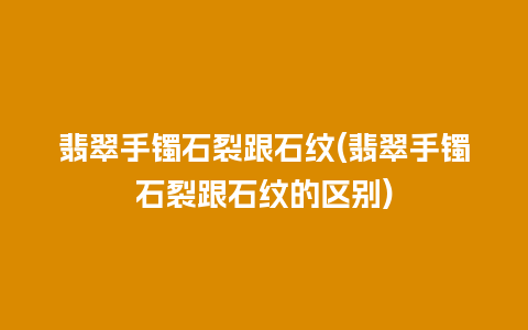 翡翠手镯石裂跟石纹(翡翠手镯石裂跟石纹的区别)