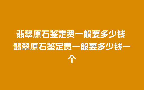 翡翠原石鉴定费一般要多少钱 翡翠原石鉴定费一般要多少钱一个