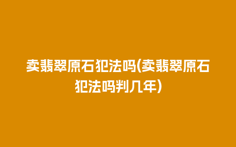 卖翡翠原石犯法吗(卖翡翠原石犯法吗判几年)