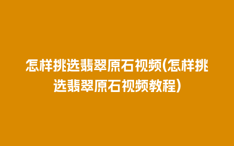 怎样挑选翡翠原石视频(怎样挑选翡翠原石视频教程)