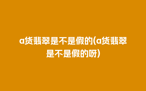 a货翡翠是不是假的(a货翡翠是不是假的呀)