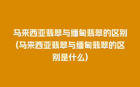 马来西亚翡翠与缅甸翡翠的区别(马来西亚翡翠与缅甸翡翠的区别是什么)