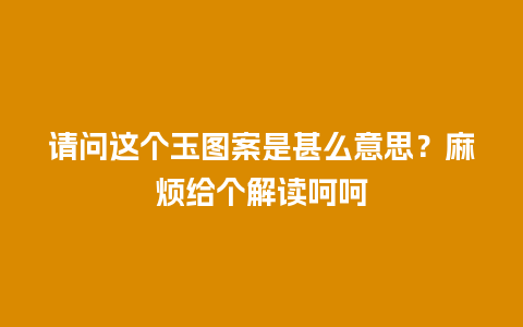 请问这个玉图案是甚么意思？麻烦给个解读呵呵