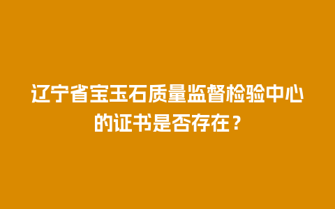 辽宁省宝玉石质量监督检验中心的证书是否存在？