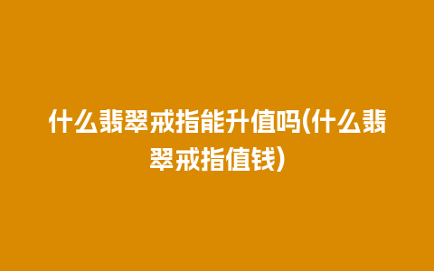 什么翡翠戒指能升值吗(什么翡翠戒指值钱)