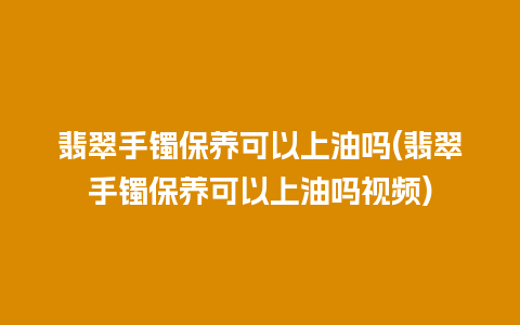 翡翠手镯保养可以上油吗(翡翠手镯保养可以上油吗视频)