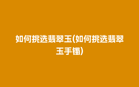 如何挑选翡翠玉(如何挑选翡翠玉手镯)