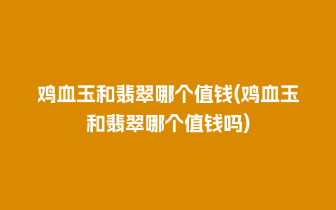 鸡血玉和翡翠哪个值钱(鸡血玉和翡翠哪个值钱吗)