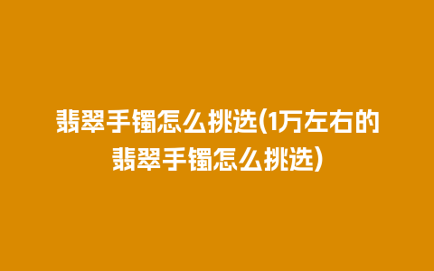 翡翠手镯怎么挑选(1万左右的翡翠手镯怎么挑选)