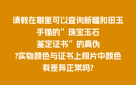 请教在哪里可以查询新疆和田玉手镯的”珠宝玉石鉴定证书”的真伪?实物颜色与证书上相片中颜色有差异正常吗?