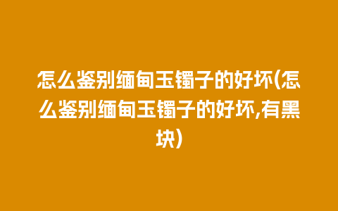 怎么鉴别缅甸玉镯子的好坏(怎么鉴别缅甸玉镯子的好坏,有黑块)