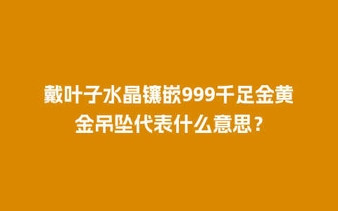 戴叶子水晶镶嵌999千足金黄金吊坠代表什么意思？