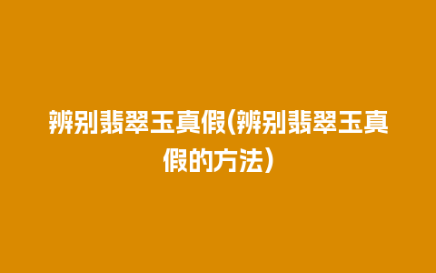 辨别翡翠玉真假(辨别翡翠玉真假的方法)