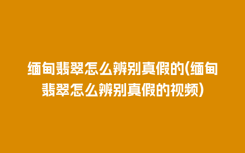 缅甸翡翠怎么辨别真假的(缅甸翡翠怎么辨别真假的视频)