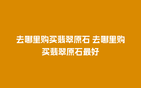 去哪里购买翡翠原石 去哪里购买翡翠原石最好