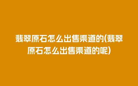 翡翠原石怎么出售渠道的(翡翠原石怎么出售渠道的呢)