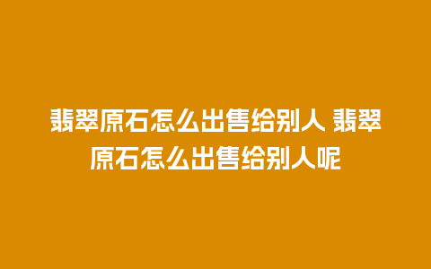 翡翠原石怎么出售给别人 翡翠原石怎么出售给别人呢
