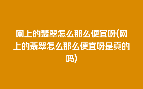 网上的翡翠怎么那么便宜呀(网上的翡翠怎么那么便宜呀是真的吗)